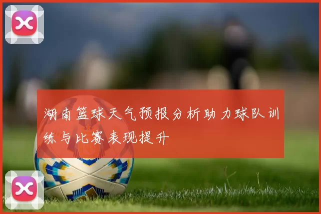 湖南篮球天气预报分析助力球队训练与比赛表现提升
