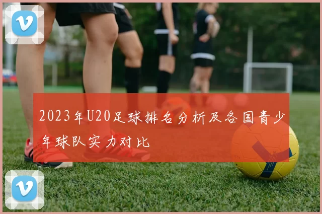 2023年U20足球排名分析及各国青少年球队实力对比